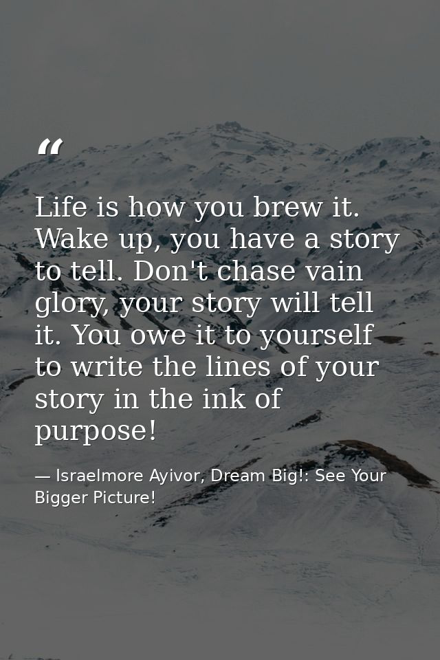 Life is how you brew it. Wake up, you have a story to tell. Don't chase vain glory, your story will tell it. You owe it  — Israelmore Ayivor, Dream Big!: See Your Bigger Picture!