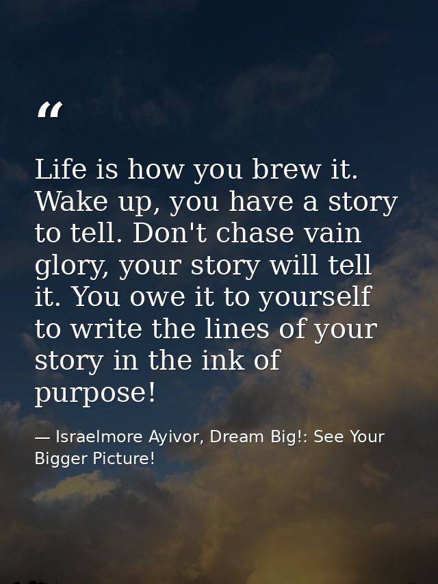Life is how you brew it. Wake up, you have a story to tell. Don't chase vain glory, your story will tell it. You owe it  — Israelmore Ayivor, Dream Big!: See Your Bigger Picture!