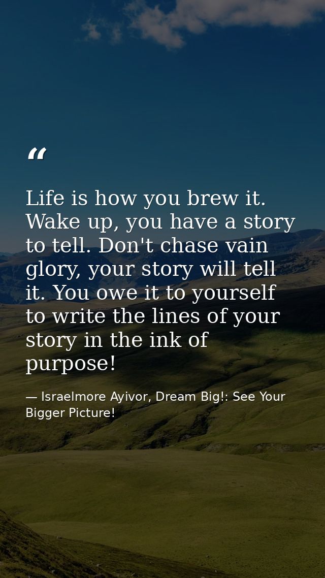 Life is how you brew it. Wake up, you have a story to tell. Don't chase vain glory, your story will tell it. You owe it  — Israelmore Ayivor, Dream Big!: See Your Bigger Picture!