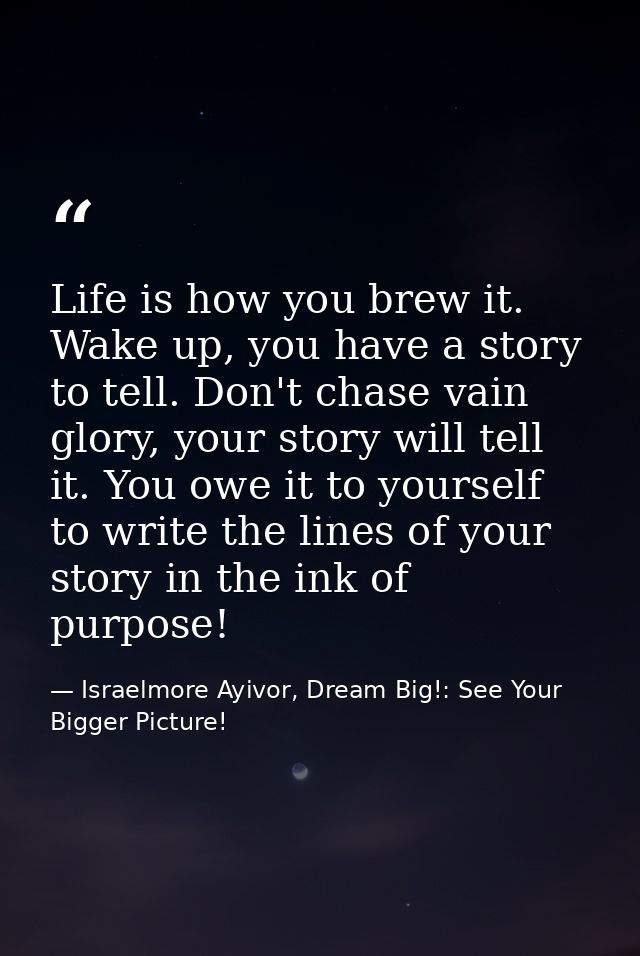 Life is how you brew it. Wake up, you have a story to tell. Don't chase vain glory, your story will tell it. You owe it  — Israelmore Ayivor, Dream Big!: See Your Bigger Picture!