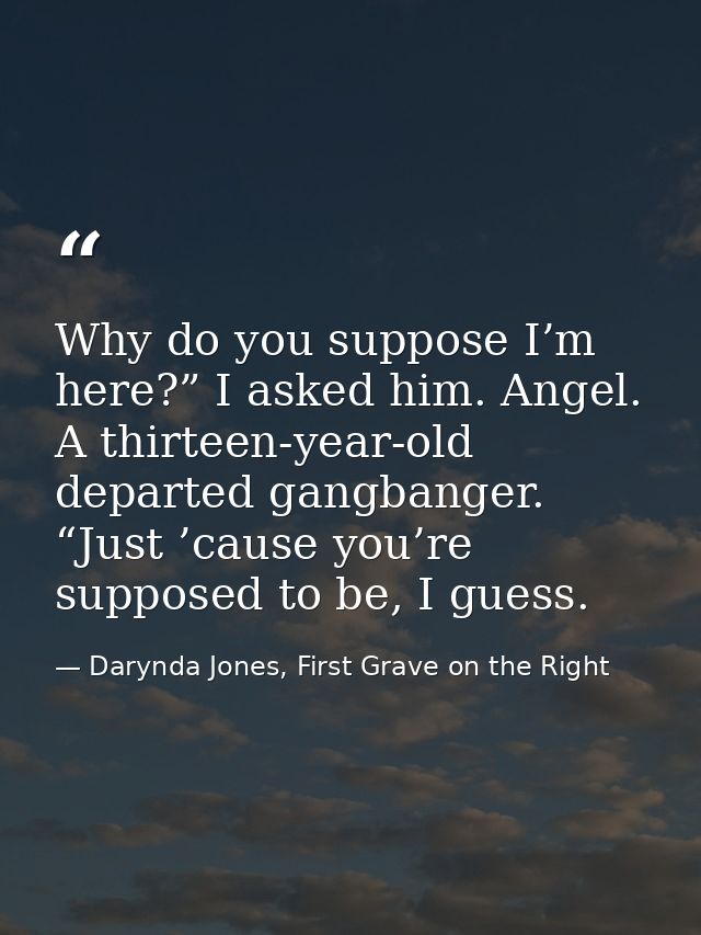 Why do you suppose I’m here?” I asked him. Angel. A thirteen-year-old departed gangbanger. “Just ’cause you’re supposed  — Darynda Jones, First Grave on the Right