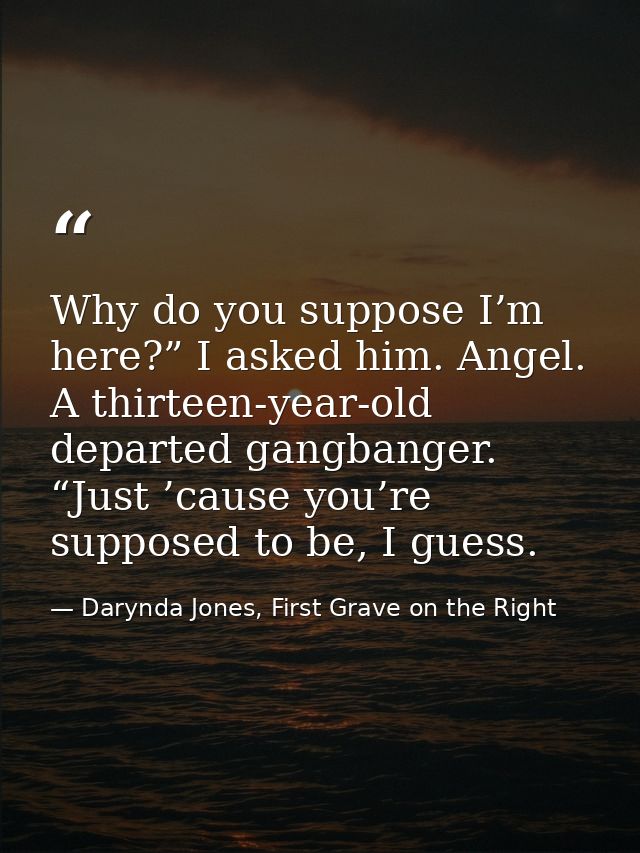 Why do you suppose I’m here?” I asked him. Angel. A thirteen-year-old departed gangbanger. “Just ’cause you’re supposed  — Darynda Jones, First Grave on the Right