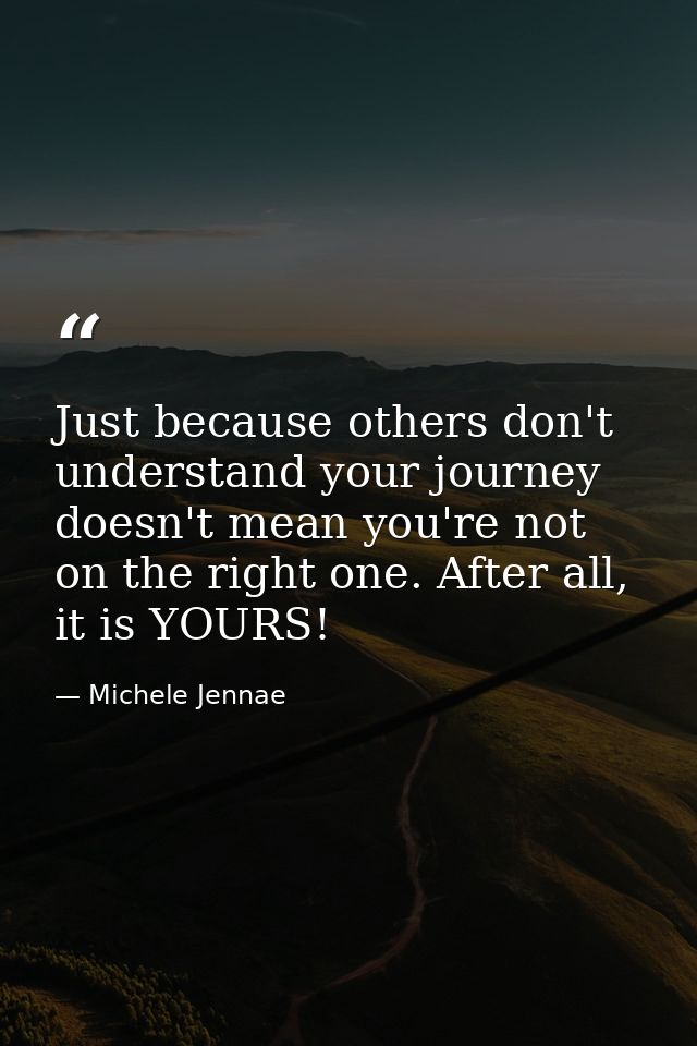 Just because others don't understand your journey doesn't mean you're not on the right one. After all, it is YOURS! — Michele Jennae