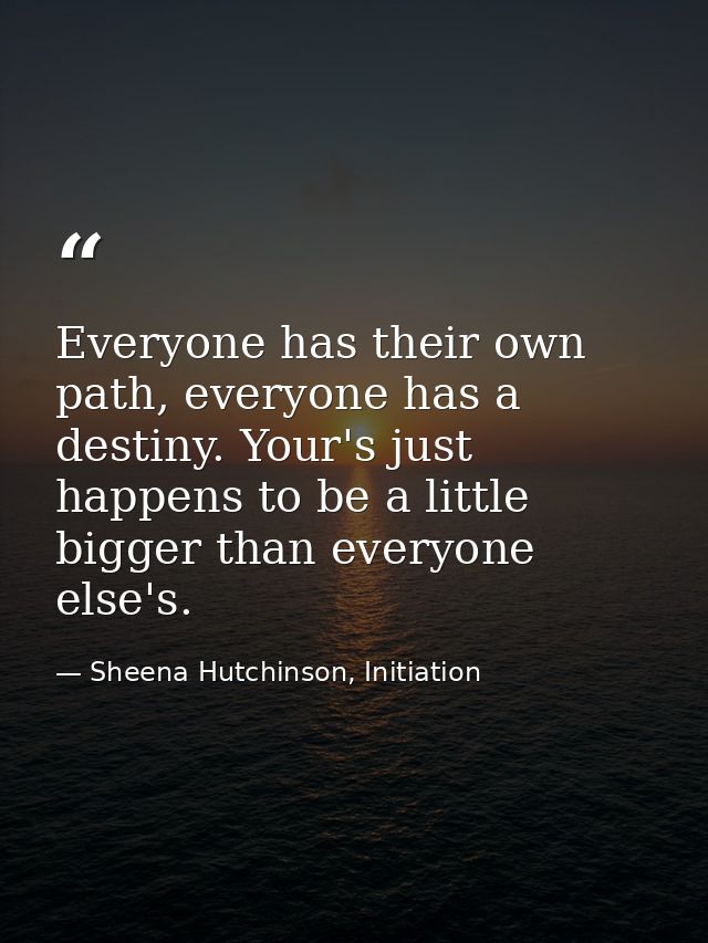 Everyone has their own path, everyone has a destiny. Your's just happens to be a little bigger than everyone else's. — Sheena Hutchinson, Initiation