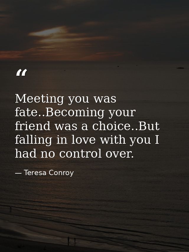 Meeting you was fate..Becoming your friend was a choice..But falling in love with you I had no control over. — Teresa Conroy