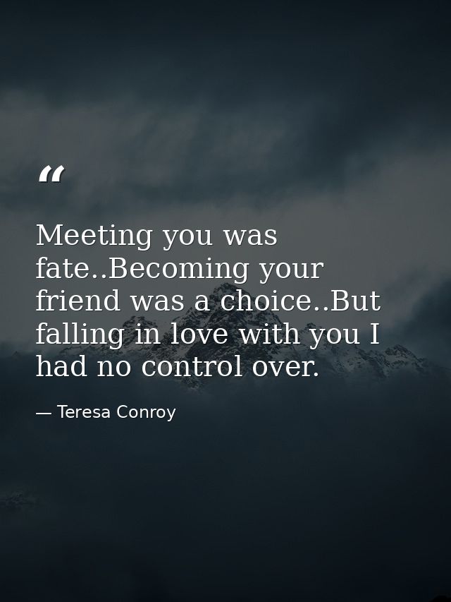 Meeting you was fate..Becoming your friend was a choice..But falling in love with you I had no control over. — Teresa Conroy