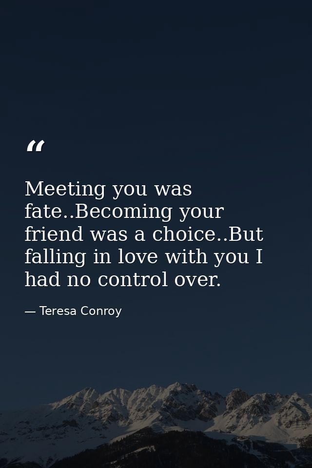 Meeting you was fate..Becoming your friend was a choice..But falling in love with you I had no control over. — Teresa Conroy