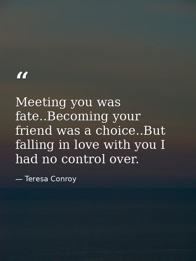 Meeting you was fate..Becoming your friend was a choice..But falling in love with you I had no control over. — Teresa Conroy