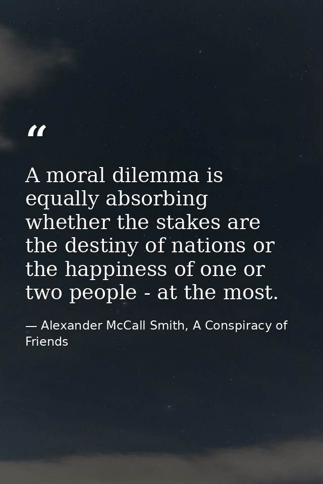 A moral dilemma is equally absorbing whether the stakes are the destiny of nations or the happiness of one or two people — Alexander McCall Smith, A Conspiracy of Friends