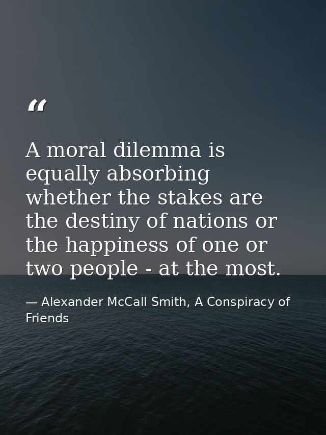 A moral dilemma is equally absorbing whether the stakes are the destiny of nations or the happiness of one or two people — Alexander McCall Smith, A Conspiracy of Friends