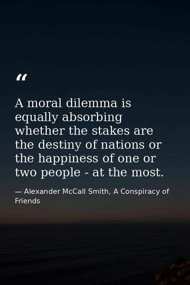 A moral dilemma is equally absorbing whether the stakes are the destiny of nations or the happiness of one or two people — Alexander McCall Smith, A Conspiracy of Friends