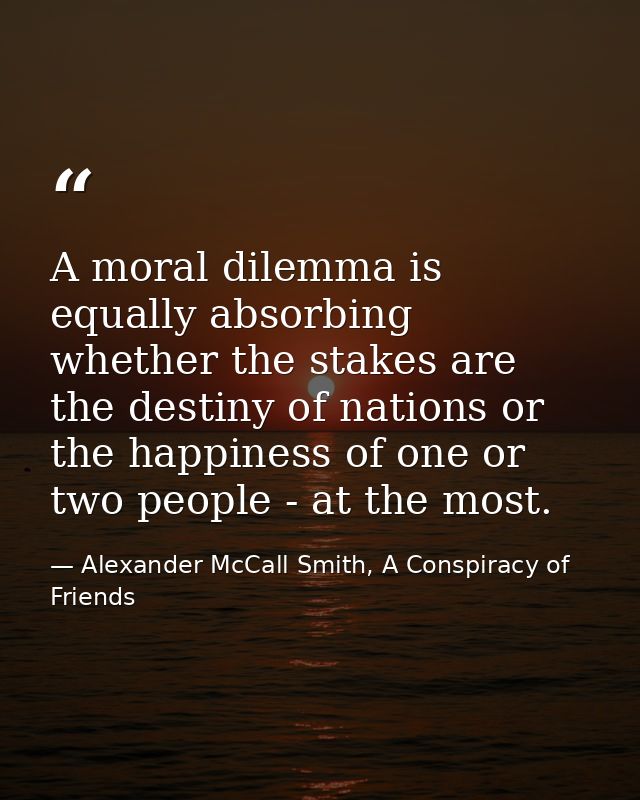 A moral dilemma is equally absorbing whether the stakes are the destiny of nations or the happiness of one or two people — Alexander McCall Smith, A Conspiracy of Friends