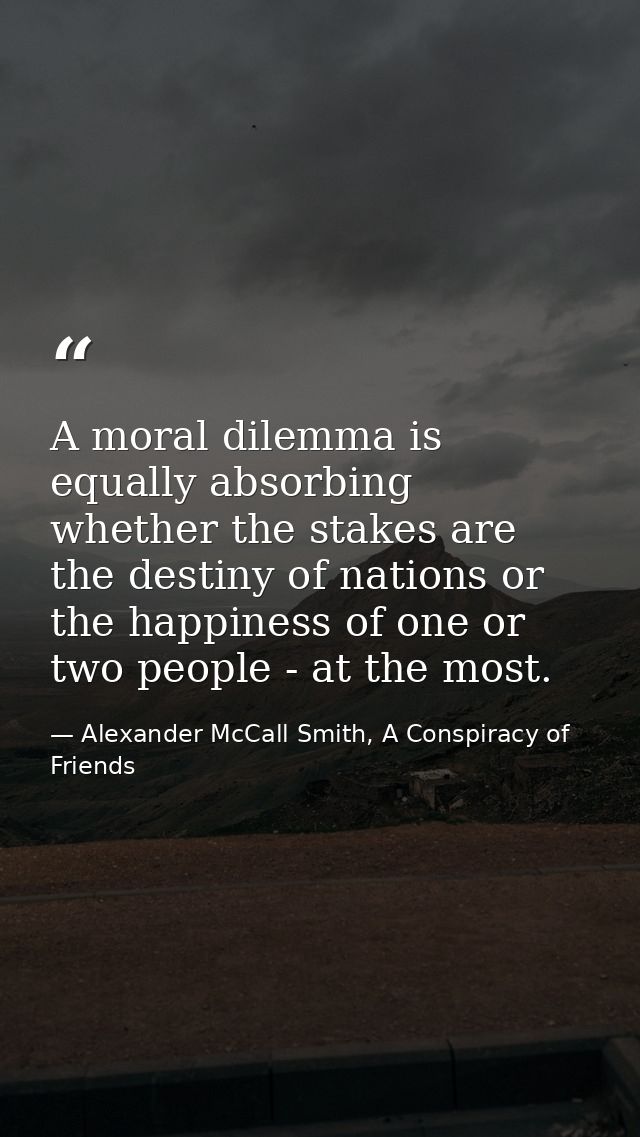 A moral dilemma is equally absorbing whether the stakes are the destiny of nations or the happiness of one or two people — Alexander McCall Smith, A Conspiracy of Friends