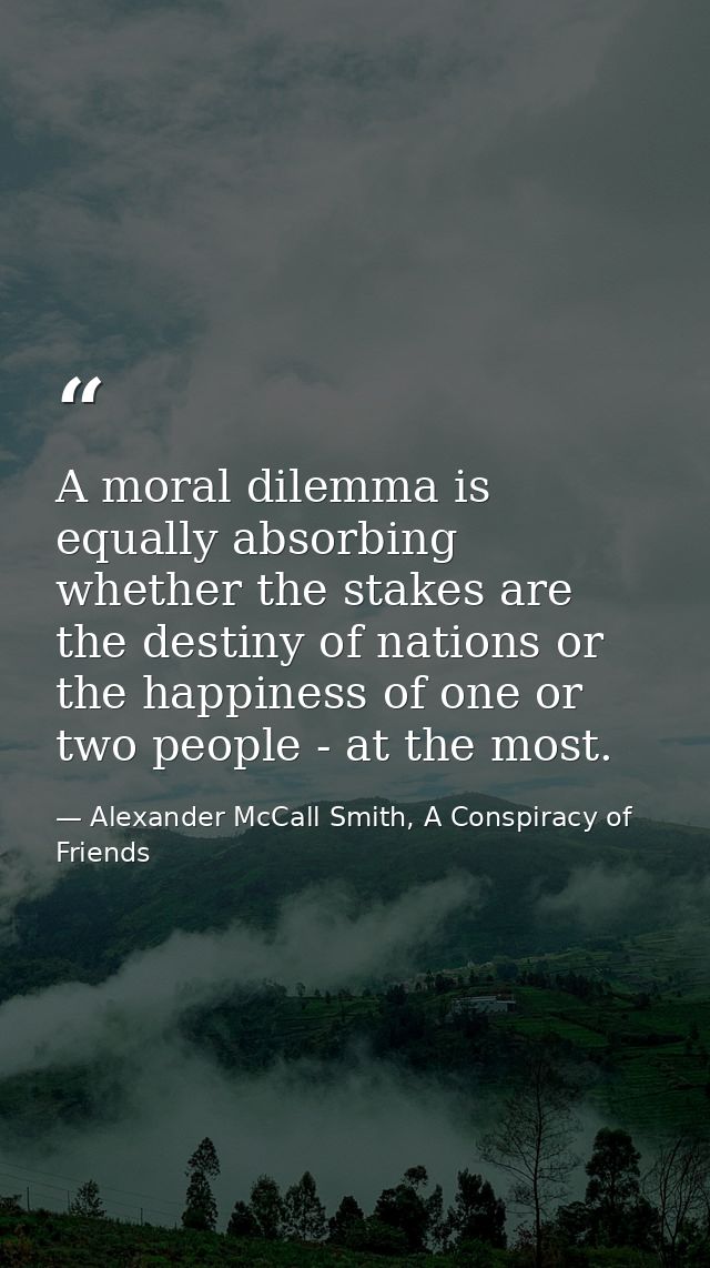 A moral dilemma is equally absorbing whether the stakes are the destiny of nations or the happiness of one or two people — Alexander McCall Smith, A Conspiracy of Friends