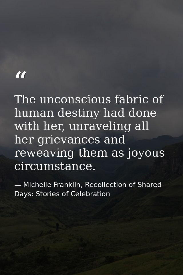 The unconscious fabric of human destiny had done with her, unraveling all her grievances and reweaving them as joyous ci — Michelle Franklin, Recollection of Shared Days: Stories of Celebration