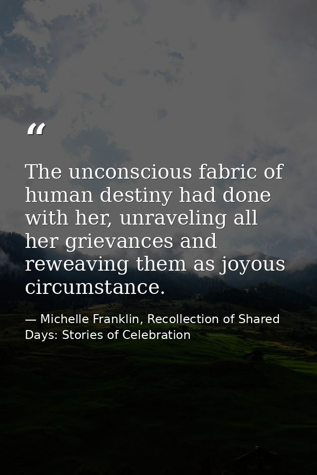 The unconscious fabric of human destiny had done with her, unraveling all her grievances and reweaving them as joyous ci — Michelle Franklin, Recollection of Shared Days: Stories of Celebration