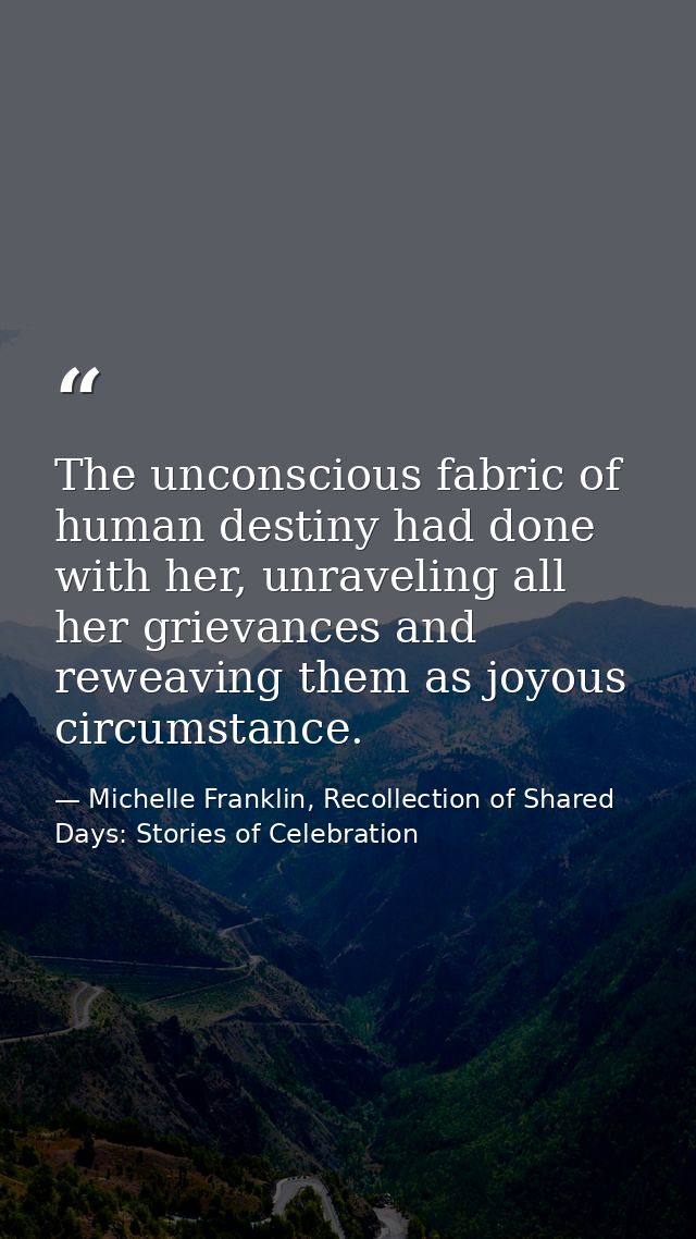 The unconscious fabric of human destiny had done with her, unraveling all her grievances and reweaving them as joyous ci — Michelle Franklin, Recollection of Shared Days: Stories of Celebration