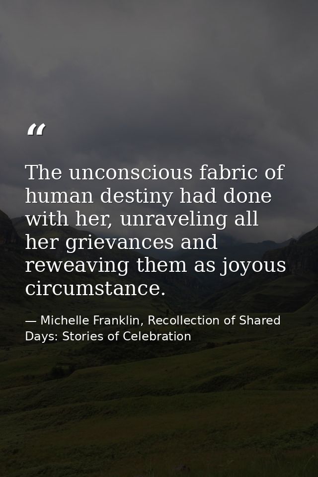 The unconscious fabric of human destiny had done with her, unraveling all her grievances and reweaving them as joyous ci — Michelle Franklin, Recollection of Shared Days: Stories of Celebration