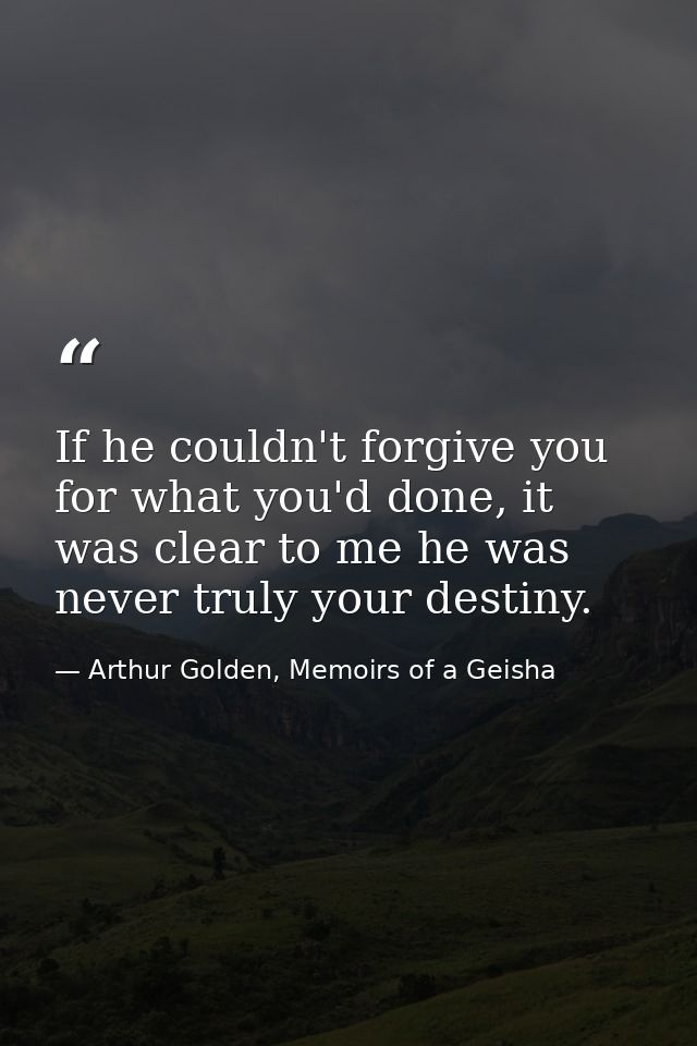 If he couldn't forgive you for what you'd done, it was clear to me he was never truly your destiny. — Arthur Golden, Memoirs of a Geisha