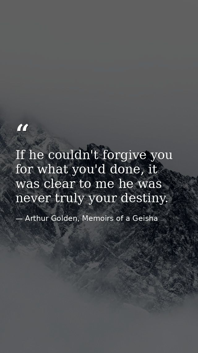 If he couldn't forgive you for what you'd done, it was clear to me he was never truly your destiny. — Arthur Golden, Memoirs of a Geisha
