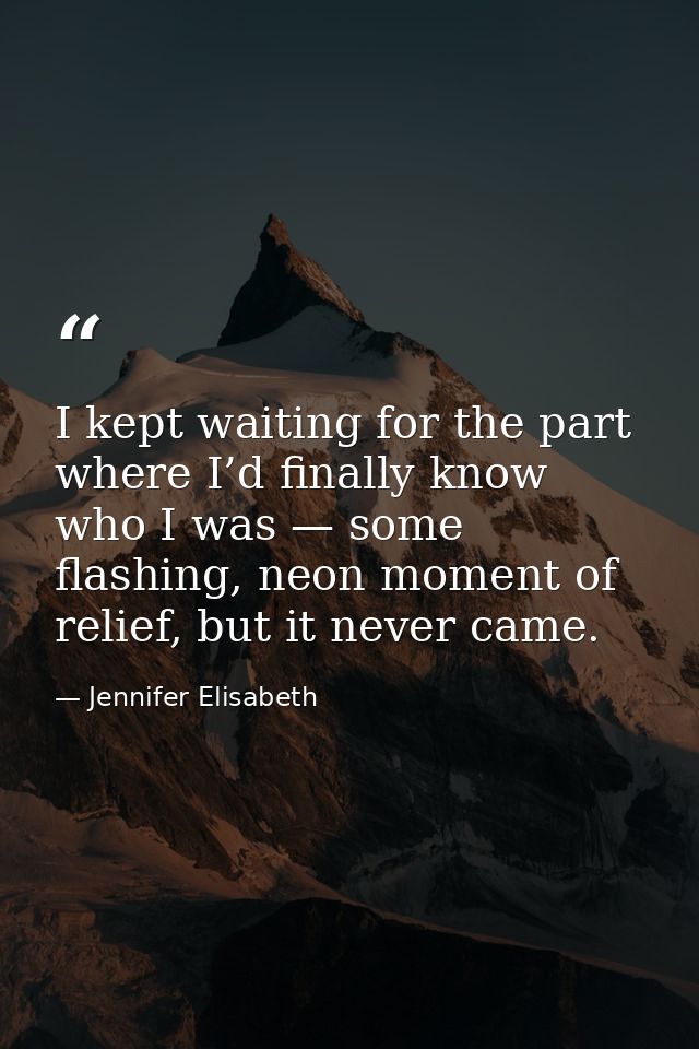 I kept waiting for the part where I’d finally know who I was — some flashing, neon moment of relief, but it never came. — Jennifer Elisabeth