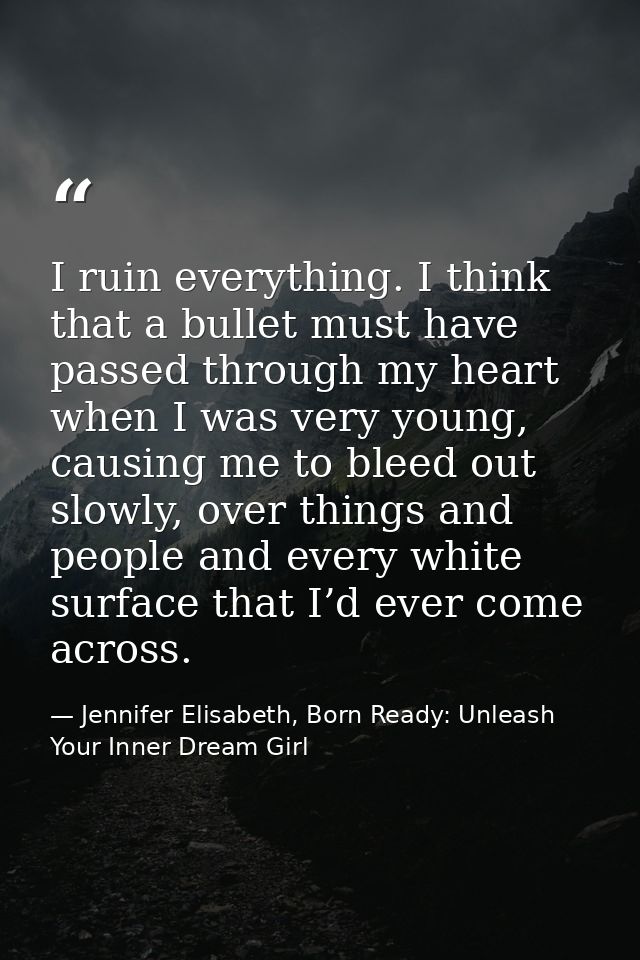 I ruin everything. I think that a bullet must have passed through my heart when I was very young, causing me to bleed ou — Jennifer Elisabeth, Born Ready: Unleash Your Inner Dream Girl