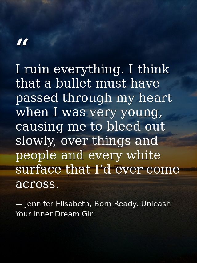 I ruin everything. I think that a bullet must have passed through my heart when I was very young, causing me to bleed ou — Jennifer Elisabeth, Born Ready: Unleash Your Inner Dream Girl