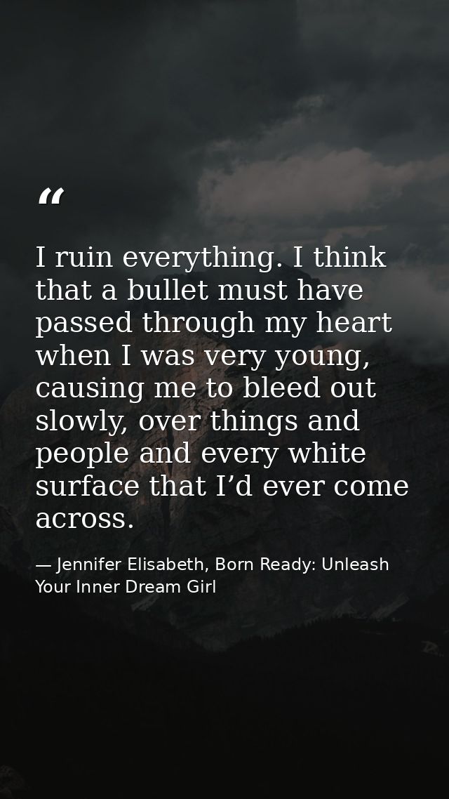 I ruin everything. I think that a bullet must have passed through my heart when I was very young, causing me to bleed ou — Jennifer Elisabeth, Born Ready: Unleash Your Inner Dream Girl