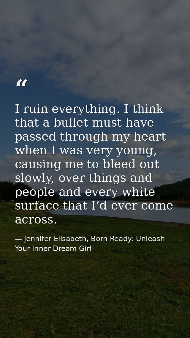 I ruin everything. I think that a bullet must have passed through my heart when I was very young, causing me to bleed ou — Jennifer Elisabeth, Born Ready: Unleash Your Inner Dream Girl