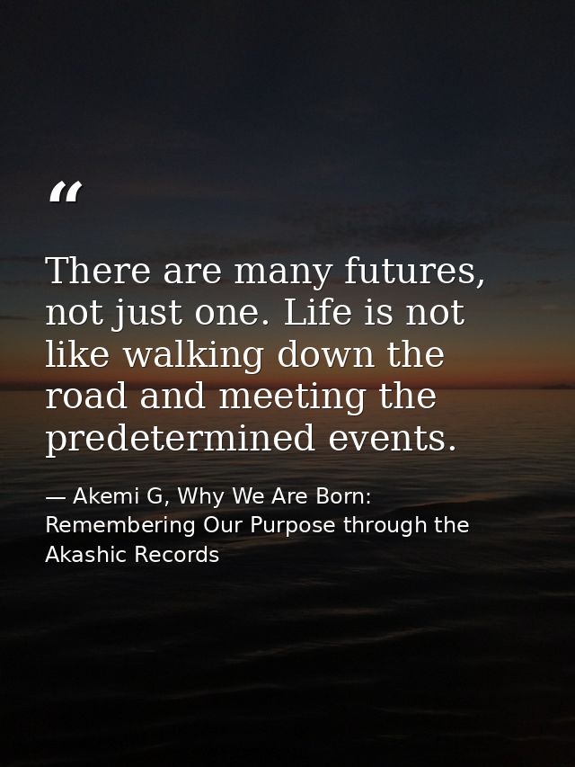 There are many futures, not just one. Life is not like walking down the road and meeting the predetermined events. — Akemi G, Why We Are Born: Remembering Our Purpose through the Akashic Records