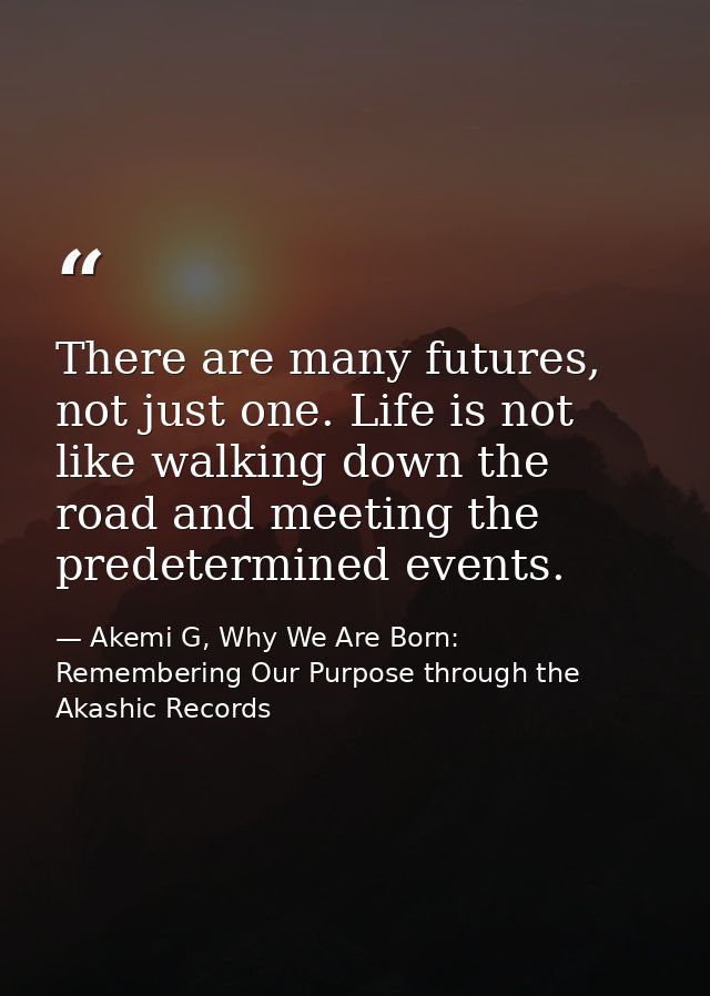 There are many futures, not just one. Life is not like walking down the road and meeting the predetermined events. — Akemi G, Why We Are Born: Remembering Our Purpose through the Akashic Records