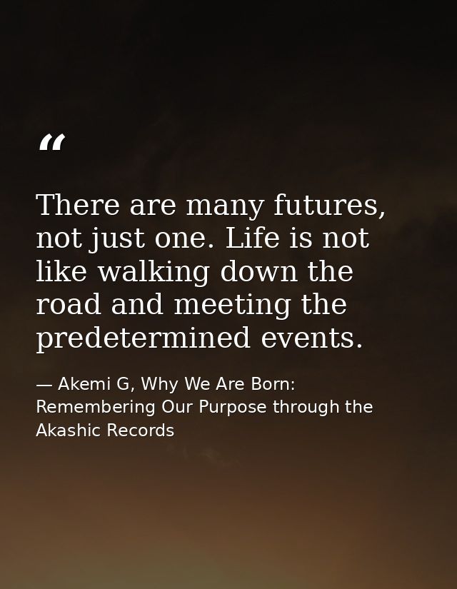 There are many futures, not just one. Life is not like walking down the road and meeting the predetermined events. — Akemi G, Why We Are Born: Remembering Our Purpose through the Akashic Records