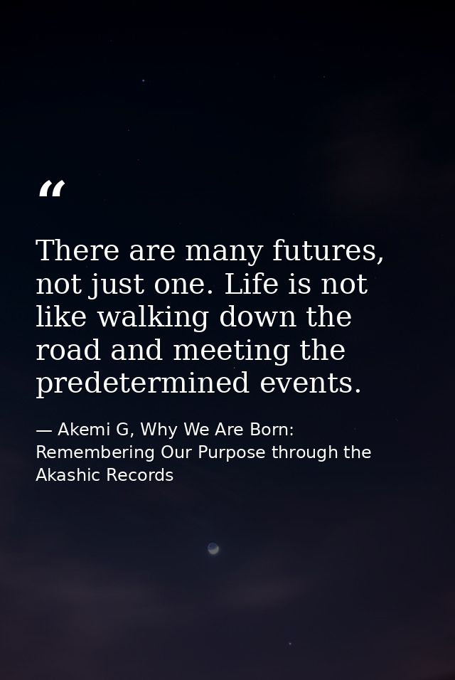 There are many futures, not just one. Life is not like walking down the road and meeting the predetermined events. — Akemi G, Why We Are Born: Remembering Our Purpose through the Akashic Records
