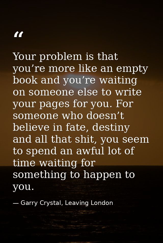 Your problem is that you’re more like an empty book and you’re waiting on someone else to write your pages for you. For  — Garry Crystal, Leaving London