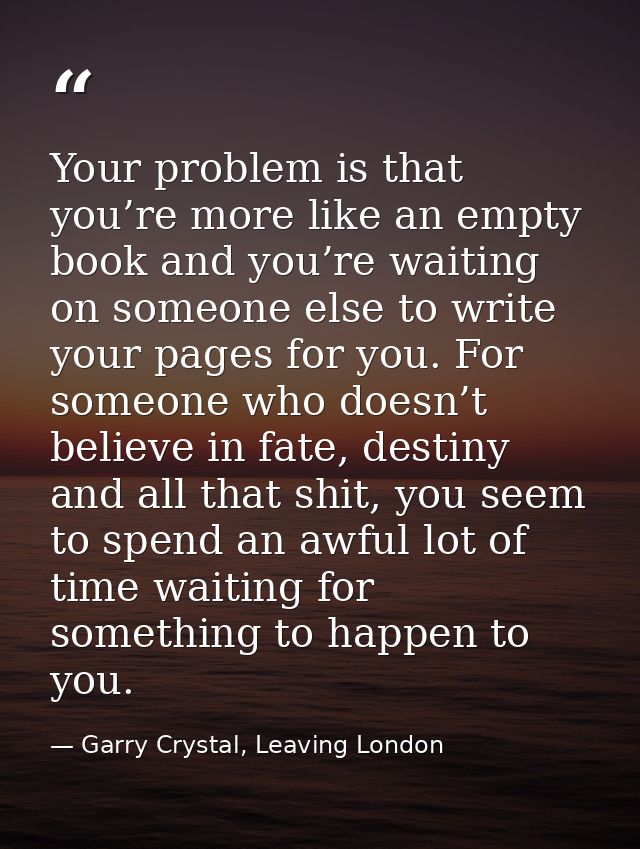 Your problem is that you’re more like an empty book and you’re waiting on someone else to write your pages for you. For  — Garry Crystal, Leaving London
