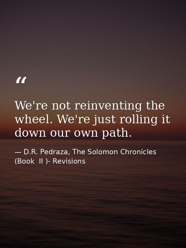 We're not reinventing the wheel. We're just rolling it down our own path. — D.R. Pedraza, The Solomon Chronicles (Book  II )- Revisions