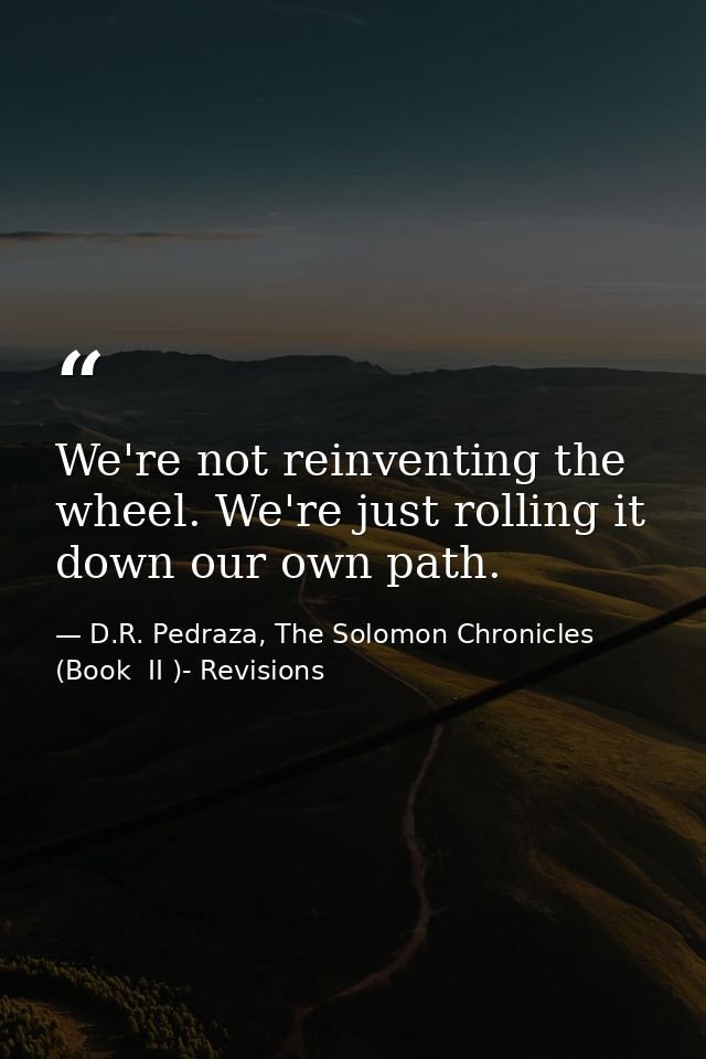 We're not reinventing the wheel. We're just rolling it down our own path. — D.R. Pedraza, The Solomon Chronicles (Book  II )- Revisions