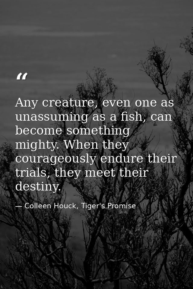 Any creature, even one as unassuming as a fish, can become something mighty. When they courageously endure their trials, — Colleen Houck, Tiger's Promise