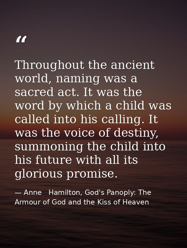 Throughout the ancient world, naming was a sacred act. It was the word by which a child was called into his calling. It  — Anne   Hamilton, God's Panoply: The Armour of God and the Kiss of Heaven