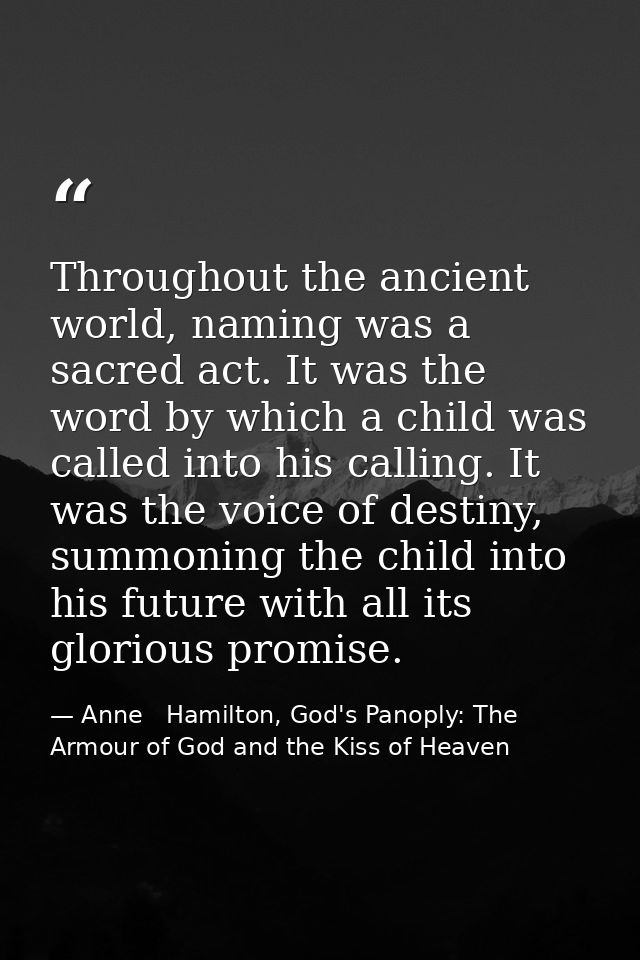 Throughout the ancient world, naming was a sacred act. It was the word by which a child was called into his calling. It  — Anne   Hamilton, God's Panoply: The Armour of God and the Kiss of Heaven