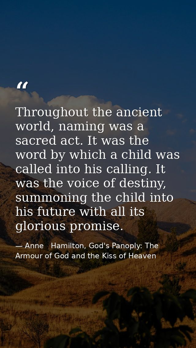 Throughout the ancient world, naming was a sacred act. It was the word by which a child was called into his calling. It  — Anne   Hamilton, God's Panoply: The Armour of God and the Kiss of Heaven