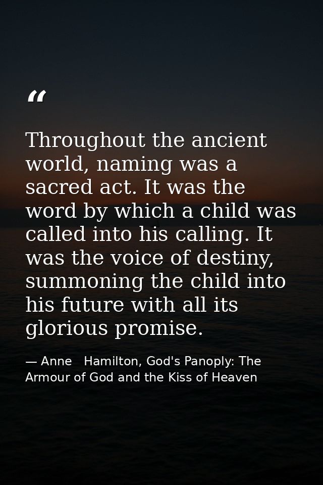 Throughout the ancient world, naming was a sacred act. It was the word by which a child was called into his calling. It  — Anne   Hamilton, God's Panoply: The Armour of God and the Kiss of Heaven