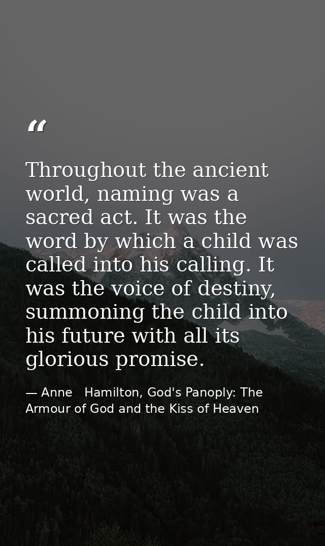 Throughout the ancient world, naming was a sacred act. It was the word by which a child was called into his calling. It  — Anne   Hamilton, God's Panoply: The Armour of God and the Kiss of Heaven