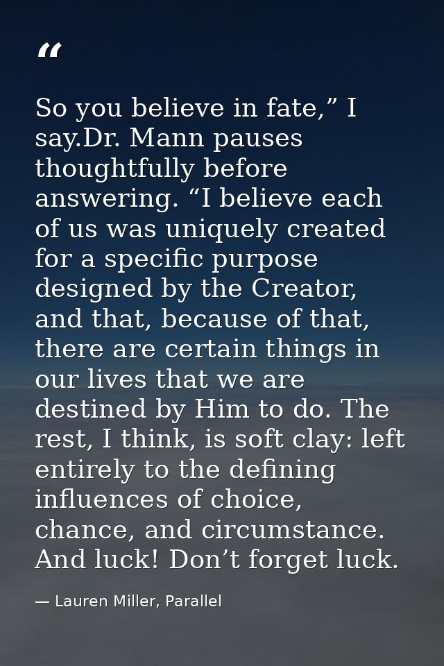 So you believe in fate,” I say.Dr. Mann pauses thoughtfully before answering. “I believe each of us was uniquely created — Lauren Miller, Parallel