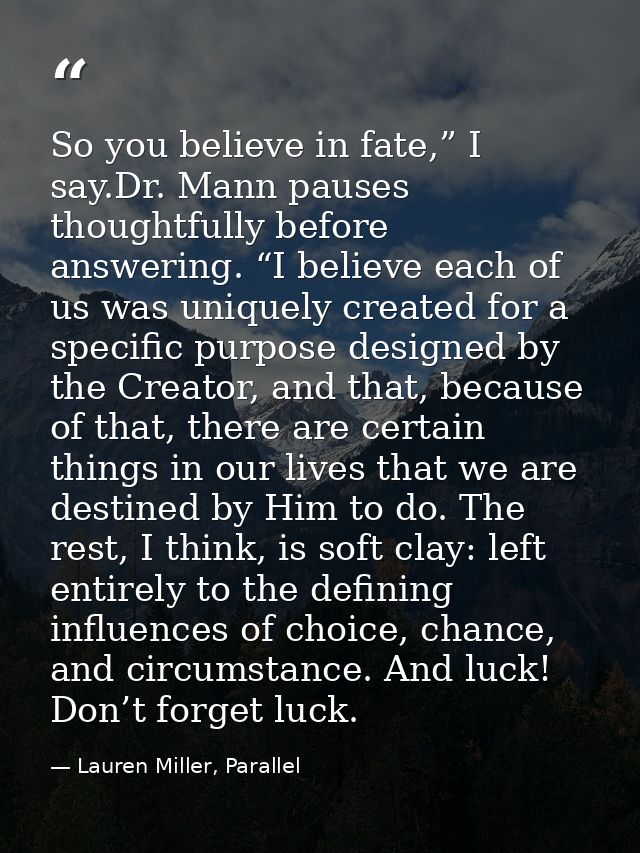 So you believe in fate,” I say.Dr. Mann pauses thoughtfully before answering. “I believe each of us was uniquely created — Lauren Miller, Parallel