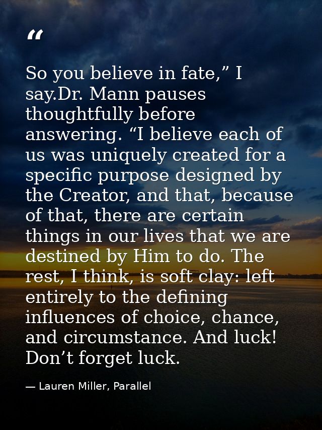 So you believe in fate,” I say.Dr. Mann pauses thoughtfully before answering. “I believe each of us was uniquely created — Lauren Miller, Parallel