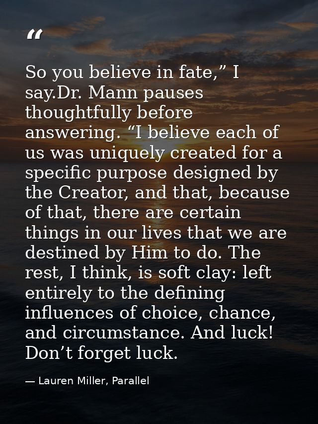 So you believe in fate,” I say.Dr. Mann pauses thoughtfully before answering. “I believe each of us was uniquely created — Lauren Miller, Parallel