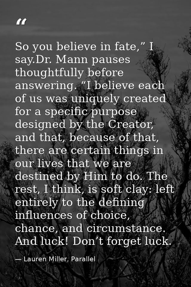So you believe in fate,” I say.Dr. Mann pauses thoughtfully before answering. “I believe each of us was uniquely created — Lauren Miller, Parallel