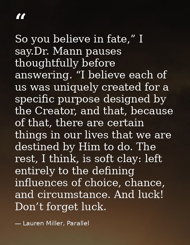 So you believe in fate,” I say.Dr. Mann pauses thoughtfully before answering. “I believe each of us was uniquely created — Lauren Miller, Parallel