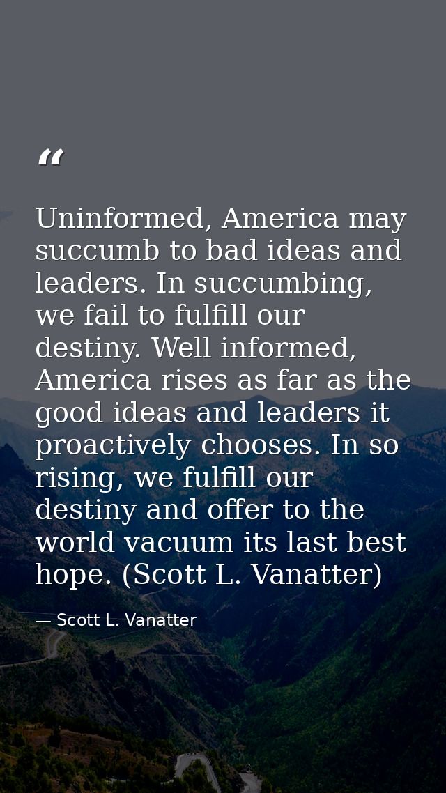 Uninformed, America may succumb to bad ideas and leaders. In succumbing, we fail to fulfill our destiny. Well informed,  — Scott L. Vanatter